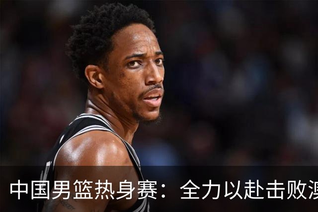 中国男篮热身赛：全力以赴击败澳大利亚，郭士强打造双塔阵容，央视直播